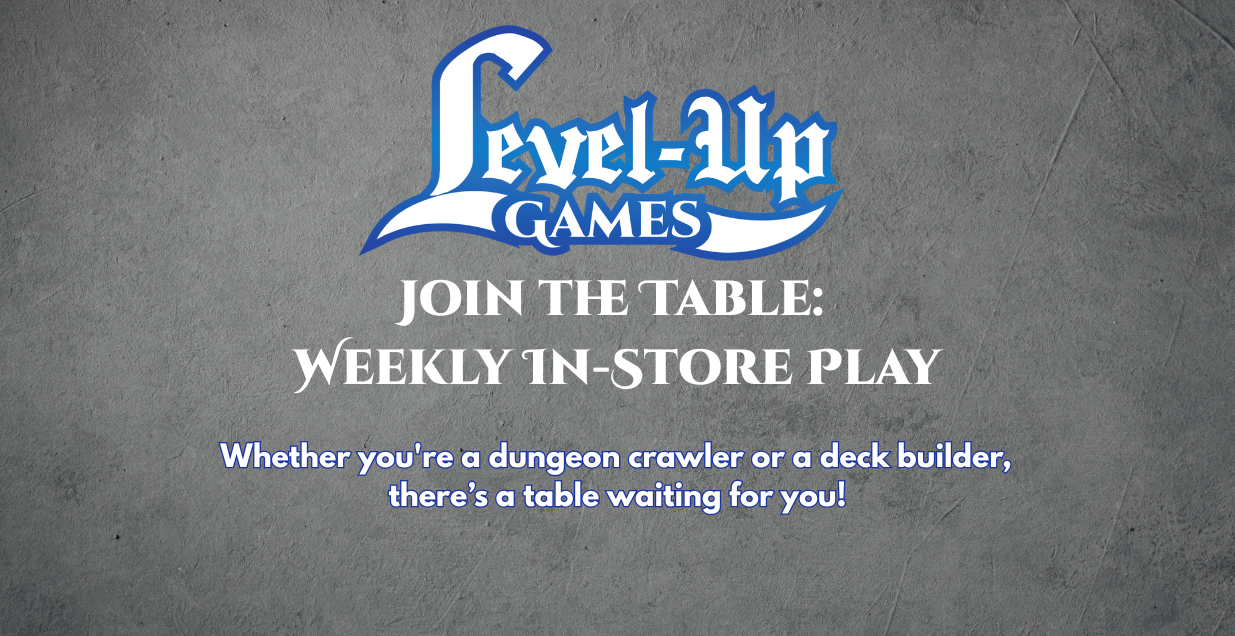 Level Up Games Join the Table: Weekly In Store Play. Whether you're a dungeon crawler or a deck builder, there’s a table waiting for you!