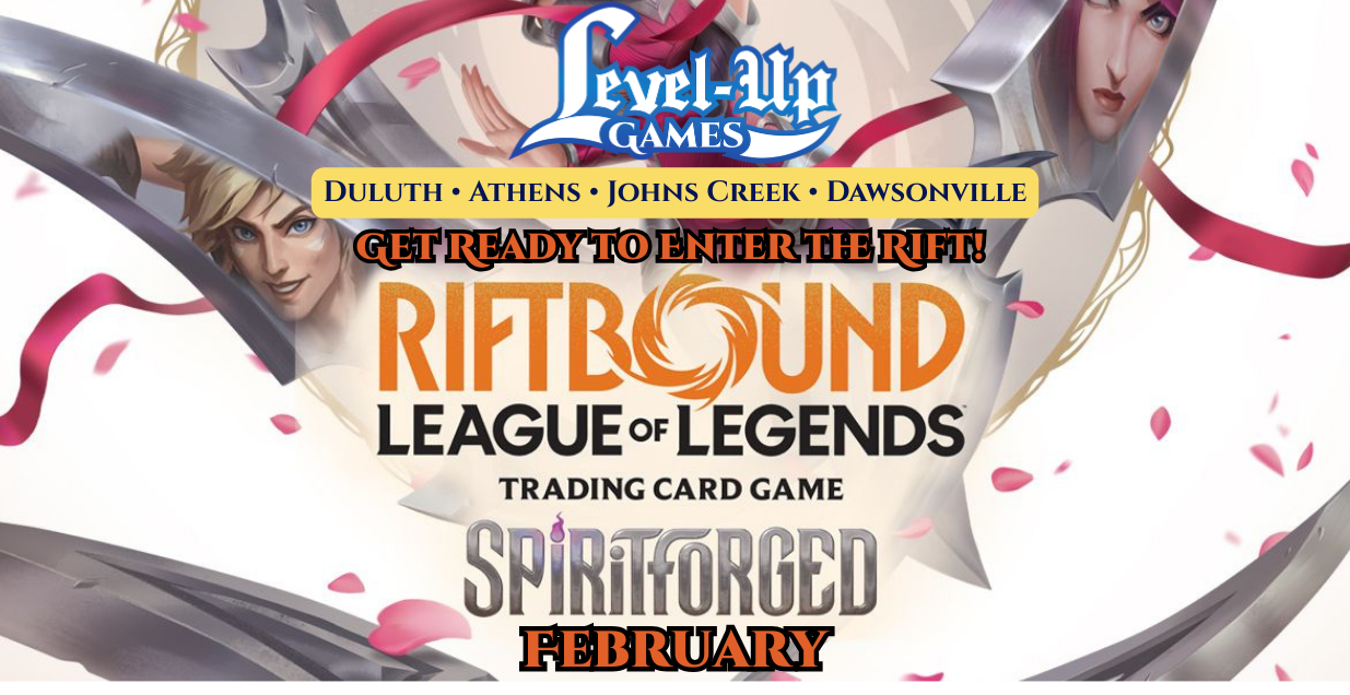 Level Up Games. Duluth. Athens. Johns Creek. Dawsonville. Get ready to enter the rift. Riftbound. League of Legends. Spiritforged. February.