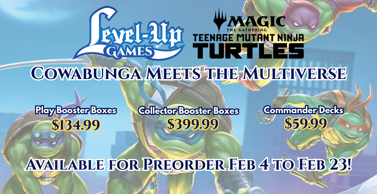 Level Up Games. Magic the gathering. Teenage Mutant Ninja Turtles. Cowabunga meets the multiverse. Booster Boxes $134.99. Collector Booster Boxes $399.99. Commander Decks $59.99. Available for preorder Feb 4 to Feb 23.